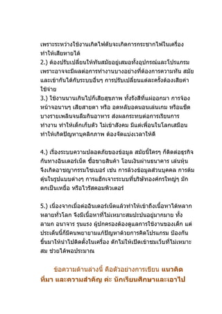 เพราะระหว่างใช้งานเกิดไฟดับจะเกิดการกระชากไฟในเครื่อง
ทำาให้เสียหายได้
2.) ต้องปรับเปลี่ยนให้ทันสมัยอยู่เสมอทั้งอุปกรณ์และโปรแกรม
เพราะอาจจะมีผลต่อการทำางานบางอย่างที่ต้องการความทัน สมัย
และเข้ากันได้กับระบบอื่นๆ การปรับเปลียนแต่ละครังต้องเสียค่า
                                     ่         ้
ใช้จ่าย
3.) ใช้งานนานเกินไปก็เสียสุขภาพ ทังรังสีที่แผ่ออกมา การจ้อง
                                  ้
หน้าจอนานๆ เสียสายตา หรือ อดหลับอดนอนเล่นเกม หรือแช็ต
บางรายเพลินจนลืมกินอาหาร ส่งผลกระทบต่อการเรียนการ
ทำางาน ทำาให้เด็กเก็บตัว ไม่เข้าสังคม มีแต่เพื่อนในโลกเสมือน
ทำาให้เกิดปัญหาบุคลิกภาพ ต้องจัดแบ่งเวลาให้ดี


4.) เรื่องระบบความปลอดภัยของข้อมูล สมัยนี้ใครๆ ก็ติดต่อธุรกิจ
กันทางอินเตอร์เน็ต ซื้อขายสินค้า โอนเงินผ่านธนาคาร เล่นหุ้น
จึงเกิดอาชญากรรมไซเบอร์ เช่น การล้วงข้อมูลส่วนบุคคล การต้ม
ตุ๋นในรูปแบบต่างๆ การแฮ็กเจาะระบบที่บริษัทองค์กรใหญ่ๆ มัก
ตกเป็นเหยื่อ หรือไวรัสคอมพิวเตอร์


5.) เนื่องจากเมื่อต่ออินเตอร์เน็ตแล้วทำาให้เข้าถึงเนื้อหาได้หลาก
หลายทัวโลก จึงมีเนื้อหาที่ไม่เหมาะสมปะปนอยู่มากมาย ทัง
      ่                                              ้
ลามก อนาจาร รุนแรง ผู้ปกครองต้องดูแลการใช้งานของเด็ก แต่
ประเด็นนี้ก็มีคนพยายามแก้ปัญหาด้วยการคิดโปรแกรม ป้องกัน
ขึ้นมาให้นำาไปติดตั้งในเครื่อง ดักไม่ให้เปิดเข้าชมเว็บที่ไม่เหมาะ
สม ช่วยได้พอประมาณ


     ข้อความด้านล่างนี้ คือตัวอย่างการเขียน แนวคิด
ที่มา และความสำาคัญ ค่ะ นักเรียนศึกษาและเอาไป
 