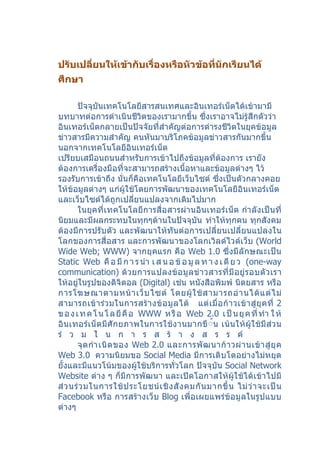 ปรับเปลี่ยนให้เข้ากับเรื่องหรือหัวข้อที่นักเรียนได้
ศึกษา

       ปัจจุบันเทคโนโลยีสารสนเทศและอินเทอร์เน็ตได้เข้ามามี
บทบาทต่อการดำาเนินชีวิตของเรามากขึ้น ซึ่งเราอาจไม่รู้สึกตัวว่า
อินเทอร์เน็ตกลายเป็นปัจจัยที่สำาคัญต่อการดำารงชีวิตในยุคข้อมูล
ข่าวสารมีความสำาคัญ คนหันมาบริโภคข้อมูลข่าวสารกันมากขึ้น
นอกจากเทคโนโลยีอินเทอร์เน็ต
เปรียบเสมือนถนนสำาหรับการเข้าไปถึงข้อมูลที่ต้องการ เรายัง
ต้องการเครื่องมือที่จะสามารถสร้างเนื้อหาและข้อมูลต่างๆ ไว้
รองรับการเข้าถึง นั่นก็คือเทคโนโลยีเว็บไซต์ ซึ่งเป็นตัวกลางคอย
ให้ข้อมูลต่างๆ แก่ผู้ใช้โดยการพัฒนาของเทคโนโลยีอินเทอร์เน็ต
และเว็บไซต์ได้ถูกเปลียนแปลงจากเดิมไปมาก
                           ่
       ในยุคที่เทคโนโลยีการสื่อสารผ่านอินเทอร์เน็ต กำา ลังเป็นที่
นิยมและมีผลกระทบในทุกๆด้านในปัจจุบัน ทำาให้ทุกคน ทุกสังคม
ต้องมีการปรับตัว และพัฒนาให้ทันต่อการเปลี่ยนเปลี่ยนแปลงใน
โลกของการสื่อสาร และการพัฒนาของโลกเวิลด์ไวด์เว็บ (World
Wide Web; WWW) จากยุคแรก คือ Web 1.0 ซึ่งมีลักษณะเป็น
Static Web คื อ มี ก า ร นำา เ ส น อ ข้ อ มู ล ท า ง เ ดี ย ว (one-way
communication) ด้ ว ยการแปลงข้ อ มู ล ข่ าวสารที่ มี อ ยู่ ร อบตั ว เรา
ให้อยู่ในรูปของดิจิตอล (Digital) เช่น หนังสือพิมพ์ นิตยสาร หรือ
การโฆษณาตามหน้ า เว็ บ ไซต์ โดยผู้ ใ ช้ ส ามารถอ่ า นได้ แ ต่ ไ ม่
สามารถเข้ า ร่ ว มในการสร้ า งข้ อ มู ล ได้ แต่ เ มื่ อ ก้ า วเข้ า สู่ ยุ ค ที่ 2
ข อ ง เ ท ค โ น โ ล ยี คื อ WWW ห รื อ Web 2.0 เ ป็ น ยุ ค ที่ ทำา ใ ห้
อินเทอร์เ น็ตมีศักยภาพในการใช้งานมากขึ้้น เน้ นให้ ผู้ใ ช้มี ส่ว น
ร่ ว ม ใ น ก า ร ส ร้ า ง ส ร ร ค์
       จุ ด กำา เนิ ด ของ Web 2.0 และการพั ฒ นาก้ า วผ่ า นเข้ า สู่ ยุ ค
Web 3.0 ความนิยมขอ Social Media มีการเติบโตอย่างไม่หยุด
ยั้งและมีแนวโน้มของผู้ใช้บริการทั่วโลก ปัจจุบัน Social Network
Website ต่าง ๆ ก็มีการพัฒนา และเปิดโอกาสให้ผู้ใช้ได้เข้าไปมี
ส่ ว นร่ ว มในการใช้ ป ระโยชน์ เ ชิ ง สั ง คมกั น มากขึ้ น ไม่ ว่ า จะเป็ น
Facebook หรือ การสร้างเว็บ Blog เพื่อเผยแพร่ข้อมูลในรูปแบบ
ต่างๆ
 