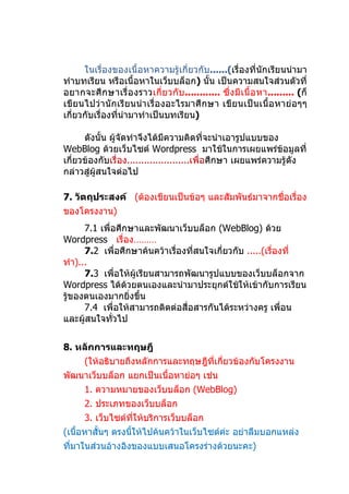 ในเรื่องของเนื้อหาความรู้เกี่ยวกับ......(เรื่องที่นักเรียนนำามา
ทำาบทเรียน หรือเนื้อหาในเว็บบล็อก) นั้น เป็นความสนใจส่วนตัวที่
อยากจะศึ กษาเรื่ อ งราวเกี่ ย วกั บ ............ ซึ่ งมี เ นื้ อ หา......... (ก็
เขียนไปว่านักเรียนนำา เรื่องอะไรมาศึกษา เขียนเป็ นเนื้อ หาย่ อๆๆ
เกี่ยวกับเรื่องที่นำามาทำาเป็นบทเรียน)

      ดังนั้น ผู้จัดทำาจึงได้มีความคิดที่จะนำาเอารูปแบบของ
WebBlog ด้วยเว็บไซต์ Wordpress มาใช้ในการเผยแพร่ข้อมูลที่
เกี่ยวข้องกับเรื่อง......................เพื่อศึกษา เผยแพร่ความรู้ดัง
กล่าวสู่ผู้สนใจต่อไป

7. วัตถุประสงค์ (ต้องเขียนเป็นข้อๆ และสัมพันธ์มาจากชื่อเรื่อง
ของโครงงาน)
      7.1 เพื่อศึกษาและพัฒนาเว็บบล็อก (WebBlog) ด้วย
Wordpress เรื่อง………
      7.2 เพื่อศึกษาค้นคว้าเรื่องที่สนใจเกี่ยวกับ .....(เรื่องที่
ทำา)...
      7.3 เพื่อให้ผู้เรียนสามารถพัฒนารูปแบบของเว็บบล็อกจาก
Wordpress ได้ด้วยตนเองและนำามาประยุกต์ใช้ให้เข้ากับการเรียน
รู้ของตนเองมากยิ่งขึ้น
      7.4 เพื่อให้สามารถติดต่อสื่อสารกันได้ระหว่างครู เพื่อน
และผู้สนใจทัวไป
              ่


8. หลักการและทฤษฎี
      (ให้อธิบายถึงหลักการและทฤษฎีที่เกี่ยวข้องกับโครงงาน
พัฒนาเว็บบล็อก แยกเป็นเนื้อหาย่อๆ เช่น
      1. ความหมายของเว็บบล็อก (WebBlog)
      2. ประเภทของเว็บบล็อก
      3. เว็บไซต์ทให้บริการเว็บบล็อก
                  ี่
(เนื้อหาสั้นๆ ตรงนีให้ไปค้นคว้าในเว็บไซต์ค่ะ อย่าลืมบอกแหล่ง
                   ้
ที่มาในส่วนอ้างอิงของแบบเสนอโครงร่างด้วยนะคะ)
 