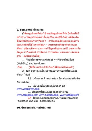 9. ขอบเขตของโครงงาน
     (ให้ระบุอุปกรณ์ที่ต้องใช้ ระบุวัสดุอุปกรณ์ที่จำาเป็นต้องใช้มี
อะไรบ้าง วัสดุอุปกรณ์เหล่านั้นอยู่ที่ใด และมีชิ้นใดบ้างที่ต้องจัด
ซื้อหรือหยิบยกมาจากที่ต่าง ๆ - กำาหนดคุณลักษณะของผลงาน
และเทคนิคที่ใช้ในการพัฒนา - แนวทางการศึกษาค้นคว้าและ
พัฒนา อธิบายถึงกระบวนการแก้ปัญหาที่ออกแบบไว้ และการเก็บ
ข้อมูล การวิเคราะห์ การพัฒนา การทดสอบ และการนำาเสนอผล
งาน – งบประมาณที่ใช้)
     1. จัดทำาโครงงานคอมพิวเตอร์ การพัฒนาเว็บบล็อก
(WebBlog) ด้วย Wordpress
เรื่อง ………(ใส่ชื่อบทเรียนที่นักเรียนได้ศึกษาหรือค้นคว้า)
     2. วัสดุ อุปกรณ์ เครื่องมือหรือโปรแกรมหรือทีใช้ในการ
                                                 ่
พัฒนา ได้แก่
           2.1 เครื่องคอมพิวเตอร์ พร้อมเชื่อมต่อระบบเครือข่าย
อินเทอร์เน็ต
         2.2 เว็บไซต์ทให้บริการเว็บบล็อก คือ
                         ี่
www.wordpress.com
         2.3 เว็บไซต์ทใช้ในการติดต่อสื่อสาร เช่น
                      ี่
www.facebook.com www.hotmail.com www.google.com
         2.4 โปรแกรมตัดต่อและตกแต่งรูปภาพ เช่นAdobe
Photoshop CS4 และ PhotoScape2.0

10. ขั้นตอนและแผนดำาเนินงาน
 