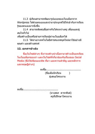 11.3 ผู้เรียนสามารถพัฒนารูปแบบของเว็บบล็อกจาก
Wordpress ได้ด้วยตนเองและนำามาประยุกต์ใช้ให้เข้ากับการเรียน
รู้ของตนเองมากยิ่งขึ้น
      11.4 สามารถติดต่อสื่อสารกันได้ระหว่างครู เพื่อนและผู้
สนใจทัวไป่
เพื่อสร้างเป็นเครือข่ายการเรียนรู้ผ่านเว็บบล็อกได้
      11.5 ได้นำาเอาเทคโนโลยีสารสนเทศยุคใหม่มาใช้อย่างมี
คุณค่า และสร้างสรรค์

12. เอกสารอ้างอิง

      ชื่อเว็บไซต์ต่างๆ ที่เราจะสร้างนำาเนื้อหามาสร้างเป็นบทเรียน
ในเว็บบล็อกของเรา และเว็บไซต์ที่เกี่ยวข้องกับเรื่องของ Social
Media (ซึ่งใช้เขียนแนวคิด ทีมา และความสำาคัญ และหลักการ
                               ่
และทฤษฎีต่างๆ)

                         ลงชื่อ.............................................
                              (ชื่อเต็มนักเรียน             )
                                   ผู้เสนอโครงงาน




ลงชื่อ.............................................
                                        (นางสมร ตาระพันธ์)
                                         ครูที่ปรึกษาโครงงาน
 