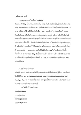 8. หลักการและทฤษฎี
        1. ความหมายของเว็บบล็อก (WebBlog)
เว็บบล็อก (Weblog) เป็ นคาที่มาจากคาว่า เว็บ (Web) กับคาว่า บล็อก (Blog) รวมกันเรี ยกว่าเว็บ
บล็อก ความหมายของเว็บบล็อกคือ เครื่ องมือสื่อสารที่ใช้งานบนเว็บไซต์มีลกษณะเหมือนกับ เว็บ
                                                                      ั
บอร์ด แต่เน้นการใช้งานไปที่การบันทึกเรื่ องราวหรื อข้อมูลส่วนตัวเหมือนกับไดอารี่ จะแสดง
ข้อมูลในลักษณะที่เป็ นหัวข้อประกอบบทคัดย่อ แต่จะดีกว่าไดอารี ที่เขียนด้วยมือ ก็คือเป็ นเว็บที่
สามารถเชื่อมโยงไปหาบทความที่เว็บไซด์อื่น และเปิ ดรับความเห็นจากผูอื่นได้ดวยโดยทัวๆไปแล้ว
                                                                 ้       ้      ่
คุณสมบัติของบล็อก ก็คือ 1 มีการจัดหัวข้อของเนื้อหา บทความ โดยให้เรื่ องใหม่สุดอยูดานบนสุด
                                                                                 ่ ้
มักจะจัดกลุ่มเรื่ องแบบเดียวกันไว้ดวยกัน 2 มีการเก็บสะสมบทความอย่างเป็ นระบบต่อเนื่องกัน 3
                                   ้
ผูอ่านบทความนั้นๆ สามารถแสดงความเห็นได้ 4 มีลิสต์ของ link ไปเว็บหรื อบล็อกที่มเี นื้อหา
  ้
เกี่ยวเนื่องกัน หรื อที่เราเรี ยกว่า blogroll เนื้อหาของบล็อก เนื้อหาของบล็อกก็เป็ นไปตามประเภท
ของบล็อก แต่ไม่ว่าจะเป็ นบล็อกแบบไหนก็ตาม ควรจะมีการอัพเดทบ่อยๆ มีอะไรใหม่ๆ ให้คน
อยากมาเยียมชม
         ่


        2. ประเภทของเว็บบล็อก
บล็อกมีดวยกันหลายชนิด แต่ละชนิดมีขอมูลที่แตกต่างกันไปทั้งผูเ้ ขียนและผูเ้ ข้าชม โดยบล็อกจะ
        ้                         ้
เน้นไปที่เรื่ องต่างๆ เช่น learner blogs, political blogs, travel blogs, fashion blogs, project
blogs,legal blogs และอื่นๆบล็อกที่เราเห็นอยูในปัจจุบนนี้ ใช่มีเพียงแค่บล็อกที่เป็ นตัวหนังสือและ
                                           ่        ั
รู ปภาพเท่านั้น หรื อ มีแค่ออนไลน์ไดอารี่
        3. เว็บไซต์ที่ให้บริ การเว็บบล็อก
www.blogger.com
www.exteen.com
www.mapandy.com
www.buddythai.com
 