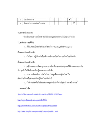 8     ประเมินผลงาน                                                    
   9     นาเสนอโครงงานผ่านเว็บ blog                                             


10. สถานที่ดาเนินงาน
        ห้องเรี ยนคอมพิวเตอร์ ICT โรงเรี ยนเลยอนุกลวิทยา อาเภอเมือง จังหวัดเลย
                                                  ู

11. ผลที่คาดว่าจะได้ รับ
        11.1 ได้รับความรู้เกี่ยวกับพัฒนาเว็บบล็อก (WebBlog) ด้วย Wordpress

เรื่ อง คอมพิวเตอร์กราฟิ ก
        11.2 ได้รับความรู้เกี่ยวกับเรื่ องที่นามาเป็ นบทเรี ยนในการสร้างเว็บบล็อกคือ

เรื่ อง คอมพิวเตอร์กราฟิ ก
        11.3 ผูเ้ รี ยนสามารถพัฒนารู ปแบบของเว็บบล็อกจาก Wordpress ได้ดวยตนเองและนามา
                                                                       ้
ประยุกต์ใช้ให้เข้ากับการเรี ยนรู้ของตนเองมากยิงขึ้น
                                              ่
        11.4 สามารถติดต่อสื่อสารกันได้ระหว่างครู เพื่อนและผูสนใจทัวไป
                                                            ้     ่
เพื่อสร้างเป็ นเครื อข่ายการเรี ยนรู้ผานเว็บบล็อกได้
                                      ่
        11.5 ได้นาเอาเทคโนโลยีสารสนเทศยุคใหม่มาใช้อย่างมีคุณค่า และสร้างสรรค์

12. เอกสารอ้างอิง

http://office.microsoft.com/th-th/excel-help/HA001205867.aspx

http://www.thaigoodview.com/node/54465

http://pioneer.chula.ac.th/~schutcha/graphic/Gtext02.htm

http://www.punyisa.com/photoshop/graphic/graphic1.html
 