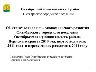 Октябрьский муниципальный район Об итогах социально – экономического развития Октябрьского городского поселения Октябрьского муниципального района Пермского края за 2010 год, первое полугодие 2011 года  и перспективах развития в 2011 году Докладчик: Глава Октябрьского городского поселения Селезнев Иван Федотович Октябрьское городское поселение 