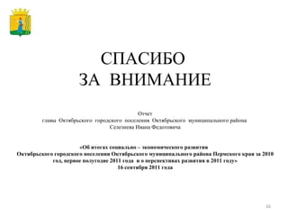 СПАСИБО  ЗА  ВНИМАНИЕ Отчет главы  Октябрьского  городского  поселения  Октябрьского  муниципального района  Селезнева Ивана Федотовича «Об итогах социально – экономического развития  Октябрьского городского поселения Октябрьского муниципального района Пермского края за 2010 год, первое полугодие 2011 года  и о перспективах развития в 2011 году» 16 сентября 2011 года 