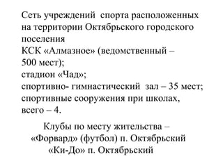 Сеть учреждений  спорта расположенных на территории Октябрьского городского поселения КСК «Алмазное» (ведомственный –  500 мест); стадион «Чад»; спортивно- гимнастический  зал – 35 мест; спортивные сооружения при школах,  всего – 4. Клубы по месту жительства –  «Форвард» (футбол) п. Октябрьский «Ки-До» п. Октябрьский 