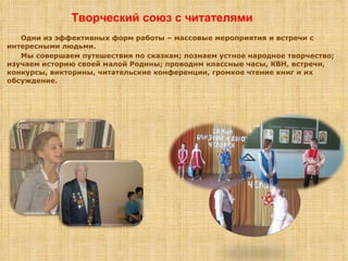 Одни из эффективных форм работы – массовые мероприятия и встречи с интересными людьми. Мы совершаем путешествия по сказкам; познаем устное народное творчество; изучаем историю своей малой Родины; проводим классные часы, КВН, встречи, конкурсы, викторины, читательские конференции, громкое чтение книг и их обсуждение. Творческий союз с читателями 