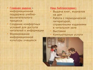 Главная задача  –  информационная поддержка учебно-воспитательного процесса Создание комфортных условий для доступа читателей к информации Формирование информационной культуры учащихся Наш библиосервис: Выдача книг,   журналов на дом Работа с периодической литературой, справочными изданиями в читальном зале Выставки Компьютерные услуги 