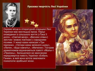 Прозова творчість Лесі Українки Окреме місце в літературній спадщині Лесі Українки має мистецька проза. Перші оповідання із сільського життя («Така її доля», «Святий вечір», «Весняні співи») змістом і мовою пов'язані з народними піснями. У жанрі казки написані «Три перлини», «Чотири казки зеленого шуму», «Лелія», «Біда навчить», «Метелик». Гострим драматизмом відзначаються повісті «Жаль» і «Приязнь». Залишилася не закінченою передсмертна повість Українки «Екбаль Ганем», в якій вона хотіла змалювати психологію арабської жінки. 