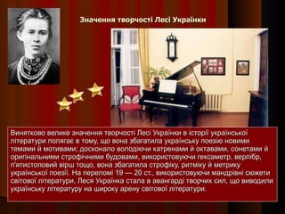 Значення творчості Лесі Українки Винятково велике значення творчості Лесі Українки в історії української літератури полягає в тому, що вона збагатила українську поезію новими темами й мотивами; досконало володіючи катренами й октавами, сонетами й оригінальними строфічними будовами, використовуючи гексаметр, верлібр, п'ятистоповий вірш тощо, вона збагатила строфіку, ритміку й метрику української поезії. На переломі 19 — 20 ст., використовуючи мандрівні сюжети світової літератури, Леся Українка стала в авангарді творчих сил, що виводили українську літературу на широку арену світової літератури. 