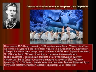 Театральні постановки за творами Лесі Українки Композитор М.А.Скорульський у 1936 році написав балет "Лісова пісня" за однойменною драмою-феєрією Лесі Українки. Прем'єра балету відбулася у 1946 році в Київському театрі опери та балету УРСР імені Тараса Шевченка. З 1958 року балет "Лісова пісня" йде у постановці балетмейстера В.Вронського[16]. Харківським театром "P.S." було випущено виставу «Монологи. Вечір Слова», поетична вистава за поезіями Лесі Українки (режисер: С. В. Пасічник). Харківським театром імені Тараса Шевченка було випущено виставу «Адвокат Мартіан» (режисер: С. В. Пасічник). 