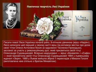 Поетична творчість Лесі Українки Писати поезії Леся Українка почала рано, 9-літньою дівчиною (вірш «Надія»). Леся написала цей перший у своєму житті вірш під впливом звістки про долю своєї тітки Олени Антонівни Косач (в одруженні Тесленко-Приходько), засланої за участь у революційному русі. який присвятила своїй тітці Олександрі Судовщиковій. Вперше надруковані — вірші «Конвалія» і «Сафо» — який присвятила своїй тітці Олександрі Судовщиковій 1884 у львівському журналі «Зоря». 1885 у Львові вийшла збірка її перекладів з Миколи Гоголя (виготовлена нею спільно з братом Михайлом). 