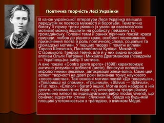 Поетична творчість Лесі Українки В канон української літератури Леся Українка ввійшла передусім як поетеса мужності й боротьби. Тематично багату її лірику трохи умовно (з уваги на взаємозв'язок мотивів) можна поділити на особисту, пейзажну та громадянську. Головні теми її ранніх ліричних поезій: краса природи, любов до рідного краю, особисті переживання, призначення поета й роль поетичного слова, соціальні та громадські мотиви. У перших творах її помітні впливи Тараса Шевченка, Пантелеймона Куліша, Михайла Старицького, Генріха Гейне, але й у них видно виразні впливи Ольги Петрівни і Михайла Драгоманова (псевдонім — Українець)на вибір її мотивів. А вже поезію «Contra spem spero» (1890) характеризує античне розуміння доблесті (arete), блискуче володіння міфологічними ілюзіями, автокреація жінки-воїна. Саме цей аспект творчості на довгі роки визначав тонус наукового «лесезнавства». Такі основні мотиви поезій «До товаришів», «Товаришці на спомин», «Грішниця», «Slavus — Sclavus», «Fiat nox», «Епілог» і багато інших. Мотив волі набирає в ній досить різноманітних барв: від нескорення традиційному розумінню імперії по індивідуальний вибір modus vivendi, що означає відкриття істини і служіння їй. Зрада на будь-якій площині утотожнюється з трагедією, з вчинком Медеї.  
