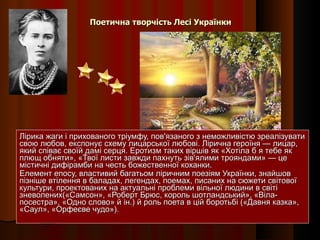 Поетична творчість Лесі Українки Лірика жаги і прихованого тріумфу, пов'язаного з неможливістю зреалізувати свою любов, експонує схему лицарської любові. Лірична героїня — лицар, який співає своїй дамі серця. Еротизм таких віршів як «Хотіла б я тебе як плющ обняти», «Твої листи завжди пахнуть зів'ялими трояндами» — це містичні дифірамби на честь божественної коханки. Елемент епосу, властивий багатьом ліричним поезіям Українки, знайшов пізніше втілення в баладах, легендах, поемах, писаних на сюжети світової культури, проектованих на актуальні проблеми вільної людини в світі зневолених(«Самсон», «Роберт Брюс, король шотландський», «Віла-посестра», «Одно слово» й ін.) й роль поета в цій боротьбі («Давня казка», «Саул», «Орфеєве чудо»). 
