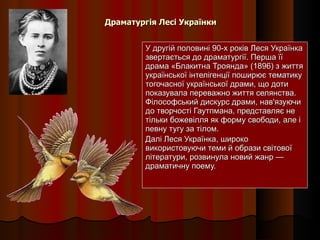 Драматургія Лесі Українки У другій половині 90-х років Леся Українка звертається до драматургії. Перша її драма «Блакитна Троянда» (1896) з життя української інтелігенції поширює тематику тогочасної української драми, що доти показувала переважно життя селянства. Філософський дискурс драми, нав'язуючи до творчості Гаутпмана, представляє не тільки божевілля як форму свободи, але і певну тугу за тілом. Далі Леся Українка, широко використовуючи теми й образи світової літератури, розвинула новий жанр — драматичну поему. 