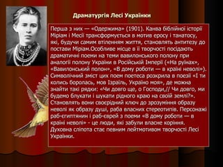 Драматургія Лесі Українки Перша з них — «Одержима» (1901). Канва біблійної історії Міріам і Месії трансформується в мотив еросу і танатосу, які, будучи самим втіленням життя, становлять антитезу до постави Міріам.Особливе місце в її творчості посідають драматичні поеми на теми вавилонського полону при аналогії полону України в Російській Імперії («На руїнах», «Вавилонський полон», «В дому роботи — в країні неволі»). Символічний зміст цих поем поетеса розкрила в поезії «І ти колись боролась, мов Ізраїль, Україно моя», де можна знайти такі рядки: «Чи довго ще, о Господи,// Чи довго, ми будемо блукати і шукати рідного краю на своїй землі?». Становлять вони своєрідний ключ до зрозуміння образу неволі як образу душі, раба власних стереотипів. Персонажі раб-єгиптянин і раб-єврей з поеми «В дому роботи — в країні неволі» - це люди, які забули власне коріння. Духовна сліпота стає певним лейтмотивом творчості Лесі Українки. 