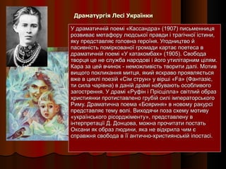 Драматургія Лесі Українки У драматичній поемі «Кассандра» (1907) письменниця розвиває метафору людської правди і трагічної істини, яку представляє головна героїня. Угодництво й пасивність поміркованої громади картає поетеса в драматичній поемі «У катакомбах» (1905). Свобода творця це не служба народові і його утилітарним цілям. Кара за цей вчинок - неможливість творити далі. Мотив вищого покликання митця, який яскраво проявляється вже в циклі поезій «Сім струн» у вірші «Fa» (Фантазіє, ти сила чарівна) в даній драмі набувають особливого загострення. У драмі «Руфін і Прісцілла» світлий образ християнки протиставлено грубій силі імператорського Риму. Драматична поема «Бояриня» в новому ракурсі представляє тему волі. Виходячи поза схему мотиву «українського рісорджіменту», представлену в інтерпретації Д. Донцова, можна прочитати постать Оксани як образ людини, яка не відкрила чим є справжня свобода в її антично-християнській іпостасі. 