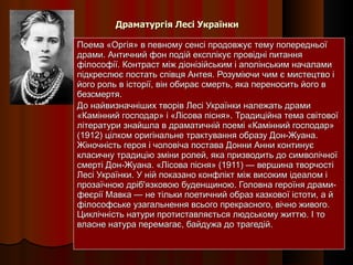 Драматургія Лесі Українки Поема «Оргія» в певному сенсі продовжує тему попередньої драми. Античний фон подій експлікує провідні питання філософії. Контраст між діонізійським і аполінським началами підкреслює постать співця Антея. Розуміючи чим є мистецтво і його роль в історії, він обирає смерть, яка переносить його в безсмертя. До найвизначніших творів Лесі Українки належать драми «Камінний господар» і «Лісова пісня». Традиційна тема світової літератури знайшла в драматичній поемі «Камінний господар» (1912) цілком оригінальне трактування образу Дон-Жуана. Жіночність героя і чоловіча постава Донни Анни континує класичну традицію зміни ролей, яка призводить до символічної смерті Дон-Жуана. «Лісова пісня» (1911) — вершина творчості Лесі Українки. У ній показано конфлікт між високим ідеалом і прозаїчною дріб'язковою буденщиною. Головна героїня драми-феєрії Мавка — не тільки поетичний образ казкової істоти, а й філософське узагальнення всього прекрасного, вічно живого. Циклічність натури протиставляється людському життю. І то власне натура перемагає, байдужа до трагедій. 