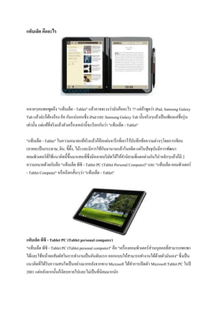แท็บเล็ต คืออะไร




หลายๆคนพอพูดถึง "แท็บเล็ต - Tablet" แล้วอาจจะงงว่ามันคืออะไร ?? แต่ถาพูดว่า iPad, Samsung Galaxy
                                                                                 ้
Tab แล้วล่ะก็ตองร้อง อ๋ อ กันแน่นอนซึ่ ง iPad และ Samsung Galaxy Tab นั้นจริ งๆแล้วเป็ นเพียงแค่ชื่อรุ่ น
                ้
เท่านั้น แต่แท้ที่จริ งแล้วตัวเครื่ องเหล่านี้จะเรี ยกกันว่า "แท็บเล็ต - Tablet"

"แท็บเล็ต - Tablet" ในความหมายแท้จริ งแล้วก็คือแผ่นจารึ กที่เอาไว้บนทึกข้อความต่างๆโดยการเขียน
                                                                       ั
                                ื                   ั
(อาจจะเป็ นกระดาษ, ดิน, ขี้ผ้ง, ไม้) และมีการใช้กนมานานแล้วในอดีต แต่ในปั จจุบนมีการพัฒนา
                                                                                    ั
คอมพิวเตอร์ ที่ใช้แนวคิดนี้ข้ ึนมาแทนที่ซ่ ึ งมีหลายบริ ษทได้ให้คานิยามที่แตกต่างกันไป หลักๆแล้วก็มี 2
                                                         ั
ความหมายด้วยกันคือ "แท็บเล็ต พีซี - Tablet PC (Tablet Personal Computer)" และ "แท็บเล็ต คอมพิวเตอร์
- Tablet Computer" หรื อเรี ยกสั้นๆว่า "แท็บเล็ต - Tablet"




แท็บเล็ต พีซี - Tablet PC (Tablet personal computer)
"แท็บเล็ต พีซี - Tablet PC (Tablet personal computer)" คือ "เครื่ องคอมพิวเตอร์ ส่วนบุคคลที่สามารถพกพา
ได้และใช้หน้าจอสัมผัสในการทางานเป็ นอันดับแรก ออกแบบให้สามารถทางานได้ดวยตัวมันเอง" ซึ่งเป็ น
                                                                                     ้
แนวคิดที่ได้รับความสนใจเป็ นอย่างมากหลังจากทาง Microsoft ได้ทาการเปิ ดตัว Microsoft Tablet PC ในปี
2001 แต่หลังจากนั้นก็เงียบหายไปและไม่เป็ นที่นิยมมากนัก
 