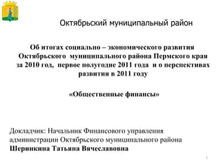 Октябрьский муниципальный район Об итогах социально – экономического развития  Октябрьского  муниципального района Пермского края за 2010 год,  первое полугодие 2011 года  и о перспективах развития в 2011 году «Общественные финансы» Докладчик: Начальник Финансового управления администрации Октябрьского муниципального района   Шеринкина Татьяна Вячеславовна 