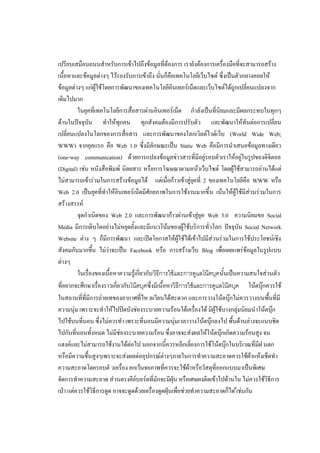 เปรียบเสมือนถนนสาหรับการเข้าไปถึงข้อมูลที่ต้องการ เรายังต้องการเครื่องมือที่จะสามารถสร้าง
เนื้อหาและข้อมูลต่างๆ ไว้รองรับการเข้าถึง นั่นก็คือเทคโนโลยีเว็บไซต์ ซึ่งเป็นตัวกลางคอยให้
ข้อมูลต่างๆ แก่ผู้ใช้โดยการพัฒนาของเทคโนโลยีอินเทอร์เน็ตและเว็บไซต์ได้ถูกเปลี่ยนแปลงจาก
เดิมไปมาก
         ในยุคที่เทคโนโลยีการสื่อสารผ่านอินเทอร์เน็ต กาลังเป็นที่นิยมและมีผลกระทบในทุกๆ
ด้านในปัจจุบัน ทาให้ทุกคน ทุกสังคมต้องมีการปรับตัว และพัฒนาให้ทันต่อการเปลี่ยน
เปลี่ยนแปลงในโลกของการสื่อสาร และการพัฒนาของโลกเวิลด์ไวด์เว็บ (World Wide Web;
WWW) จากยุคแรก คือ Web 1.0 ซึ่งมีลักษณะเป็น Static Web คือมีการนาเสนอข้อมูลทางเดียว
(one-way communication) ด้วยการแปลงข้อมูลข่าวสารที่มีอยู่รอบตัวเราให้อยู่ในรูปของดิจิตอล
(Digital) เช่น หนังสือพิมพ์ นิตยสาร หรือการโฆษณาตามหน้าเว็บไซต์ โดยผู้ใช้สามารถอ่านได้แต่
ไม่สามารถเข้าร่วมในการสร้างข้อมูลได้ แต่เมื่อก้าวเข้าสู่ยุคที่ 2 ของเทคโนโลยีคือ WWW หรือ
Web 2.0 เป็นยุคที่ทาให้อินเทอร์เน็ตมีศักยภาพในการใช้งานมากขึ้ น เน้นให้ผู้ใช้มีส่วนร่วมในการ
สร้างสรรค์
         จุดกาเนิดของ Web 2.0 และการพัฒนาก้าวผ่านเข้าสู่ยุค Web 3.0 ความนิยมขอ Social
Media มีการเติบโตอย่างไม่หยุดยั้งและมีแนวโน้มของผู้ใช้บริการทั่วโลก ปัจจุบัน Social Network
Website ต่าง ๆ ก็มีการพัฒนา และเปิดโอกาสให้ผู้ใช้ได้เข้าไปมีส่วนร่วมในการใช้ประโยชน์เชิง
สังคมกันมากขึ้น ไม่ว่าจะเป็น Facebook หรือ การสร้างเว็บ Blog เพื่อเผยแพร่ข้อมูลในรูปแบบ
ต่างๆ
         ในเรื่องของเนื้อหาความรู้เกี่ยวกับ วิธีการใช้และการดูแลโน๊ตบุคนั้นเป็นความสนใจส่วนตัว
ที่อยากจะศึกษาเรื่องราวเกี่ยวกับโน๊ตบุคซึ่งมีเนื้อหาวิธีการใช้และการดูแลโน๊ตบุค โน้ตบุ๊กควรใช้
ในสถานที่ที่มีการถ่ายเทของอากาศที่ไห ลเวียนได้สะดวก และการวางโน้ตบุ๊กไม่ควรวางบนพื้นที่มี
ความนุ่ม เพราะจะทาให้ไปปิดบังช่องระบายความร้อนใต้เครื่องได้ มีผู้ใช้บางกลุ่มนิยมนาโน้ตบุ๊ก
ไปใช้บนที่นอน ซึ่งไม่ควรทา เพราะที่นอนมีความนุ่มเวลาวางโน้ตบุ๊กลงไป พื้นด้านล่างจะแนบชิด
ไปกับที่นอนทั้งหมด ไม่มีช่องระบายความร้อน ซึ่งอาจจะส่งผลให้โน้ตบุ๊กเกิดความร้อนสูง จน
แฮงค์และไม่สามารถใช้งานได้ต่อไป นอกจากนี้ควรหลีกเลี่ยงการใช้โน้ตบุ๊กในบริเวณที่มีฝ นตก
หรือมีความชื้นสูงๆเพราะจะส่งผลต่ออุปกรณ์ต่างๆภายในการทาความสะอาดควรใช้ผ้าแห้งเช็ดทา
ความสะอาดโดยรอบตั วเครื่อง ยกเว้นจอภาพที่ควรจะใช้ผ้าหรือวัสดุที่ออกแบบมาเป็นพิเศษ
จัดการทาความสะอาด ส่วนตรงคีย์บอร์ดที่มักจะมีฝุ่น หรือเศษผงติดเข้าไปด้านใน ไม่ควรใช้วิธีการ
เป่า แต่ควรใช้วิธีการดูด อาจจะดูดด้วยเครื่องดูดฝุ่นเพื่อช่วยทาความสะอาดก็ได ้เช่นกัน
 