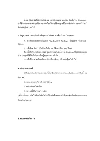 ดังนั้น ผู้จัดทาจึงได้มีความคิดที่จะนาเอารูปแบบของ WebBlog ด้วยเว็บไซต์ Wordpress
มาใช้ในการเผยแพร่ข้อมูลที่เกี่ยวข้องกับเรื่อง วิธีการใช้และดูแลโน๊ตบุคเพื่อศึกษา เผยแพร่ความรู้
ดังกล่าวสู่ผู้สนใจต่อไป


7. วัตถุประสงค์ (ต้องเขียนเป็นข้อๆ และสัมพันธ์มาจากชื่อเรื่องของโครงงาน)

          7.1 เพื่อศึกษาและพัฒนาเว็บบล็อก (WebBlog) ด้วย Wordpress เรื่องวิธีการใช้และดูแล
โน๊ตบุค
      7.2 เพื่อศึกษาค้นคว้าเรื่องที่สนใจเกี่ยวกับ วิธีการใช้และดูแลโน๊ตบุค
      7.3 เพื่อให้ผู้เรียนสามารถพัฒนารูปแบบของเว็บบล็อกจาก Wordpress ได้ด้วยตนเองและ
นามาประยุกต์ใช้ให้เข้ากับการเรียนรู้ของตนเองมากยิ่งขึ้น
      7.4 เพื่อให้สามารถติดต่อสื่อสารกันได้ระหว่างครู เพื่อนและผู้สนใจทั่วไป


8. หลักการและทฤษฎี
          (ให้อธิบายถึงหลักการและทฤษฎีที่เกี่ยวข้องกับโครงงานพัฒนาเว็บบล็อก แยกเป็นเนื้อหา
ย่อๆ เช่น
          1. ความหมายของเว็บบล็อก (WebBlog)
          2. ประเภทของเว็บบล็อก
          3. เว็บไซต์ที่ให้บริการเว็บบล็อก
(เนื้อหาสั้นๆ ตรงนี้ให้ไปค้นคว้าในเว็บไซต์ค่ะ อย่าลืมบอกแหล่งที่มาในส่วนอ้างอิงของแบบเสนอ
โครงร่างด้วยนะคะ)




9. ขอบเขตของโครงงาน
 