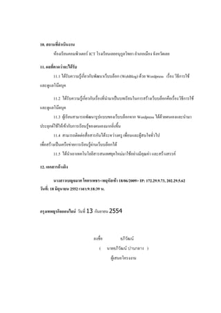 10. สถานที่ดาเนินงาน
        ห้องเรียนคอมพิวเตอร์ ICT โรงเรียนเลยอนุกูลวิทยา อาเภอเมือง จังหวัดเลย

11. ผลที่คาดว่าจะได้รับ
        11.1 ได้รับความรู้เกี่ยวกับพัฒนาเว็บบล็อก (WebBlog) ด้วย Wordpress เรื่อง วิธีการใช้
และดูแลโน๊ตบุค

        11.2 ได้รับความรู้เกี่ยวกับเรื่องที่นามาเป็นบทเรียนในการสร้างเว็บบล็อกคือเรื่องวิธีการใช้
และดูแลโน๊ตบุค
        11.3 ผู้เรียนสามารถพัฒนารูปแบบของเว็บบล็อกจาก Wordpress ได้ด้วยตนเองและนามา
ประยุกต์ใช้ให้เข้ากับการเรียนรู้ของตนเองมากยิ่งขึ้น
        11.4 สามารถติดต่อสื่อสารกันได้ระหว่างครู เพื่อนและผู้สนใจทั่วไป
เพื่อสร้างเป็นเครือข่ายการเรียนรู้ผ่านเว็บบล็อกได้
        11.5 ได้นาเอาเทคโนโลยีสารสนเทศยุคใหม่มาใช้อย่างมีคุณค่า และสร้างสรรค์

12. เอกสารอ้างอิง

          นางสาวเบญจมาศ โคตรเพชร<พฤหัสเช้า 18/06/2009> IP: 172.29.9.73, 202.29.5.62
วันที่: 18 มิถุนายน 2552 เวลา:9:18:39 น.


กรุงเทพธุรกิจออนไลน์ วันที่ 13 กันยายน 2554



                                  ลงชื่อ             อภิวัฒน์
                                      (    นายอภิวัฒน์ ปานกลาง )
                                              ผู้เสนอโครงงาน
 