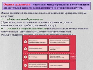 Количественные (факторные) методы.Суть количественных методов заключается в том, что при их применении оценивается один фактор за другим, и в итоге работа рассматривается в различных ее аспектах. Это делается с помощью сравнения факторов, ранжирования на основе данных анкет (в которых каждому из компонентов работы присваивается определенное количество баллов), а также с использованием балльно-факторной матрицы. Каждый метод оценивает содержание работы путем пофакторного сравнения, что в результате дает числовое множество («вес») для каждой позиции, т. е. важность ее для компании.