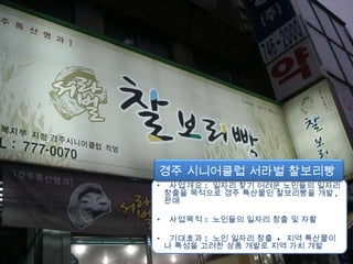 사업개요 :   일자리 찾기 어려운 노인들의 일자리 창출을 목적으로 경주 특산물인 찰보리빵을 개발 ,  판매 사업목적 :   노인들의 일자리 창출 및 자활 기대효과 :   노인 일자리 창출  +  지역 특산물이나 특성을 고려한 상품 개발로 지역 가치 개발 경주 시니어클럽 서라벌 찰보리빵  