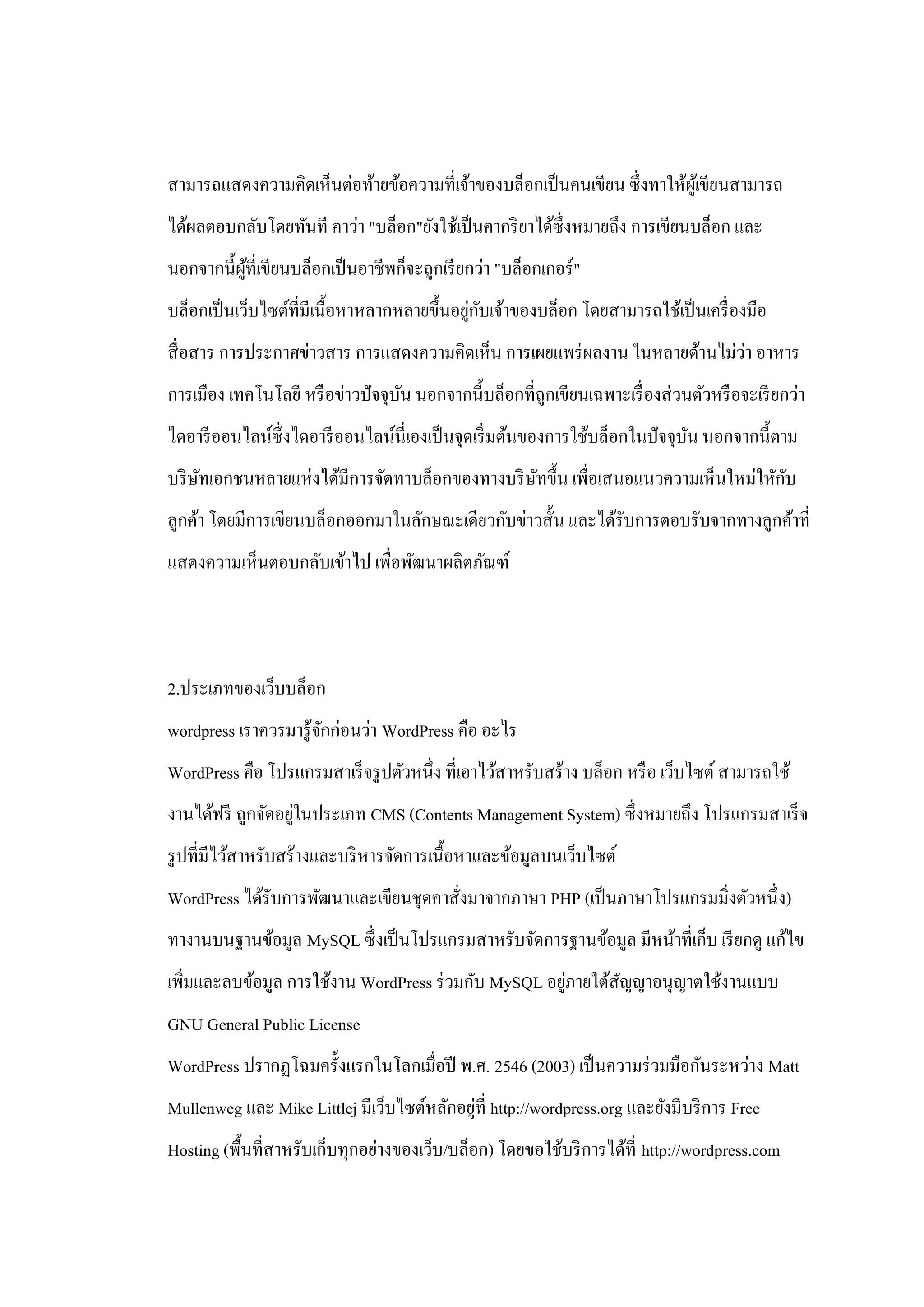 สามารถแสดงความคิดเห็นต่อท้ายข้อความที่เจ้าของบล็อกเป็ นคนเขียน ซึ่ งทาให้ผเู ้ ขียนสามารถ
ได้ผลตอบกลับโดยทันที คาว่า "บล็อก"ยังใช้เป็ นคากริ ยาได้ซ่ ึงหมายถึง การเขียนบล็อก และ
นอกจากนี้ผที่เขียนบล็อกเป็ นอาชีพก็จะถูกเรี ยกว่า "บล็อกเกอร์ "
          ู้
                                             ่ ั
บล็อกเป็ นเว็บไซต์ที่มีเนื้อหาหลากหลายขึ้นอยูกบเจ้าของบล็อก โดยสามารถใช้เป็ นเครื่ องมือ
                                                                            ่
สื่ อสาร การประกาศข่าวสาร การแสดงความคิดเห็น การเผยแพร่ ผลงาน ในหลายด้านไม่วา อาหาร
การเมือง เทคโนโลยี หรื อข่าวปั จจุบน นอกจากนี้บล็อกที่ถูกเขียนเฉพาะเรื่ องส่ วนตัวหรื อจะเรี ยกว่า
                                   ั
ไดอารี ออนไลน์ซ่ ึ งไดอารี ออนไลน์นี่เองเป็ นจุดเริ่ มต้นของการใช้บล็อกในปั จจุบน นอกจากนี้ตาม
                                                                                ั
     ั                                          ั                                 ั
บริ ษทเอกชนหลายแห่งได้มีการจัดทาบล็อกของทางบริ ษทขึ้น เพื่อเสนอแนวความเห็นใหม่ใหักบ
ลูกค้า โดยมีการเขียนบล็อกออกมาในลักษณะเดียวกับข่าวสั้น และได้รับการตอบรับจากทางลูกค้าที่
แสดงความเห็นตอบกลับเข้าไป เพื่อพัฒนาผลิตภัณฑ์




2.ประเภทของเว็บบล็อก
wordpress เราควรมารู ้จกก่อนว่า WordPress คือ อะไร
                       ั
WordPress คือ โปรแกรมสาเร็ จรู ปตัวหนึ่ง ที่เอาไว้สาหรับสร้าง บล็อก หรื อ เว็บไซต์ สามารถใช้
                   ่
งานได้ฟรี ถูกจัดอยูในประเภท CMS (Contents Management System) ซึ่งหมายถึง โปรแกรมสาเร็ จ
รู ปที่มีไว้สาหรับสร้างและบริ หารจัดการเนื้อหาและข้อมูลบนเว็บไซต์
WordPress ได้รับการพัฒนาและเขียนชุดคาสั่งมาจากภาษา PHP (เป็ นภาษาโปรแกรมมิ่งตัวหนึ่ง)
ทางานบนฐานข้อมูล MySQL ซึ่ งเป็ นโปรแกรมสาหรับจัดการฐานข้อมูล มีหน้าที่เก็บ เรี ยกดู แก้ไข
                                                       ่
เพิ่มและลบข้อมูล การใช้งาน WordPress ร่ วมกับ MySQL อยูภายใต้สัญญาอนุญาตใช้งานแบบ
GNU General Public License
WordPress ปรากฏโฉมครั้งแรกในโลกเมื่อปี พ.ศ. 2546 (2003) เป็ นความร่ วมมือกันระหว่าง Matt
                                            ่
Mullenweg และ Mike Littlej มีเว็บไซต์หลักอยูที่ http://wordpress.org และยังมีบริ การ Free
Hosting (พื้นที่สาหรับเก็บทุกอย่างของเว็บ/บล็อก) โดยขอใช้บริ การได้ที่ http://wordpress.com
 