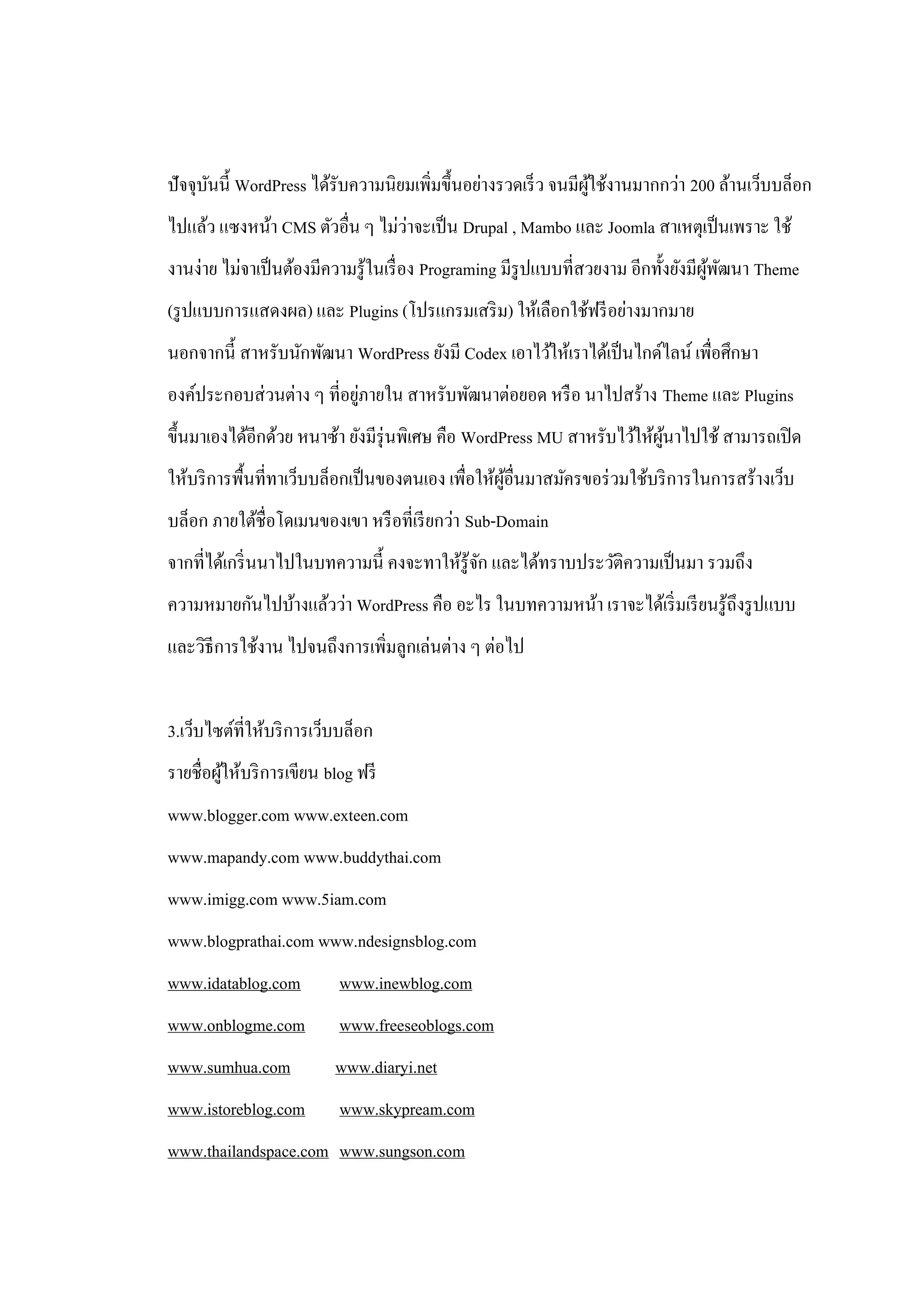 ปั จจุบนนี้ WordPress ได้รับความนิยมเพิ่มขึ้นอย่างรวดเร็ ว จนมีผใช้งานมากกว่า 200 ล้านเว็บบล็อก
       ั                                                        ู้
                                 ่
ไปแล้ว แซงหน้า CMS ตัวอื่น ๆ ไม่วาจะเป็ น Drupal , Mambo และ Joomla สาเหตุเป็ นเพราะ ใช้
งานง่าย ไม่จาเป็ นต้องมีความรู ้ในเรื่ อง Programing มีรูปแบบที่สวยงาม อีกทั้งยังมีผพฒนา Theme
                                                                                    ู้ ั
(รู ปแบบการแสดงผล) และ Plugins (โปรแกรมเสริ ม) ให้เลือกใช้ฟรี อย่างมากมาย
นอกจากนี้ สาหรับนักพัฒนา WordPress ยังมี Codex เอาไว้ให้เราได้เป็ นไกด์ไลน์ เพื่อศึกษา
                            ่
องค์ประกอบส่ วนต่าง ๆ ที่อยูภายใน สาหรับพัฒนาต่อยอด หรื อ นาไปสร้าง Theme และ Plugins
ขึ้นมาเองได้อีกด้วย หนาซ้า ยังมีรุ่นพิเศษ คือ WordPress MU สาหรับไว้ให้ผนาไปใช้ สามารถเปิ ด
                                                                        ู้
ให้บริ การพื้นที่ทาเว็บบล็อกเป็ นของตนเอง เพื่อให้ผอื่นมาสมัครขอร่ วมใช้บริ การในการสร้างเว็บ
                                                   ู้
บล็อก ภายใต้ชื่อโดเมนของเขา หรื อที่เรี ยกว่า Sub-Domain
จากที่ได้เกริ่ นนาไปในบทความนี้ คงจะทาให้รู้จก และได้ทราบประวัติความเป็ นมา รวมถึง
                                             ั
ความหมายกันไปบ้างแล้วว่า WordPress คือ อะไร ในบทความหน้า เราจะได้เริ่ มเรี ยนรู ้ถึงรู ปแบบ
และวิธีการใช้งาน ไปจนถึงการเพิ่มลูกเล่นต่าง ๆ ต่อไป


3.เว็บไซต์ที่ให้บริ การเว็บบล็อก
รายชื่อผูให้บริ การเขียน blog ฟรี
         ้
www.blogger.com www.exteen.com
www.mapandy.com www.buddythai.com
www.imigg.com www.5iam.com
www.blogprathai.com www.ndesignsblog.com
www.idatablog.com          www.inewblog.com
www.onblogme.com           www.freeseoblogs.com
www.sumhua.com            www.diaryi.net
www.istoreblog.com         www.skypream.com
www.thailandspace.com www.sungson.com
 