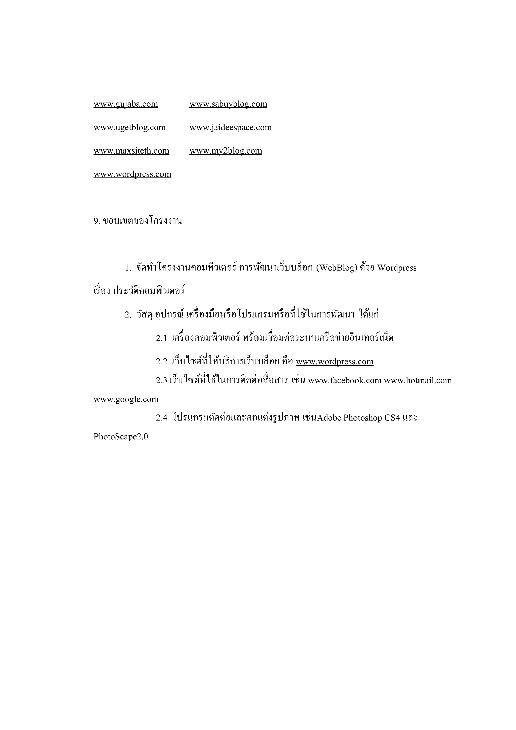 www.gujaba.com               www.sabuyblog.com
www.ugetblog.com             www.jaideespace.com
www.maxsiteth.com            www.my2blog.com
www.wordpress.com


9. ขอบเขตของโครงงาน


        1. จัดทาโครงงานคอมพิวเตอร์ การพัฒนาเว็บบล็อก (WebBlog) ด้วย Wordpress
เรื่ อง ประวัติคอมพิวเตอร์
        2. วัสดุ อุปกรณ์ เครื่ องมือหรื อโปรแกรมหรื อที่ใช้ในการพัฒนา ได้แก่
                 2.1 เครื่ องคอมพิวเตอร์ พร้อมเชื่อมต่อระบบเครื อข่ายอินเทอร์ เน็ต
              2.2 เว็บไซต์ที่ให้บริ การเว็บบล็อก คือ www.wordpress.com
              2.3 เว็บไซต์ที่ใช้ในการติดต่อสื่ อสาร เช่น www.facebook.com www.hotmail.com
www.google.com
              2.4 โปรแกรมตัดต่อและตกแต่งรู ปภาพ เช่นAdobe Photoshop CS4 และ
PhotoScape2.0
 