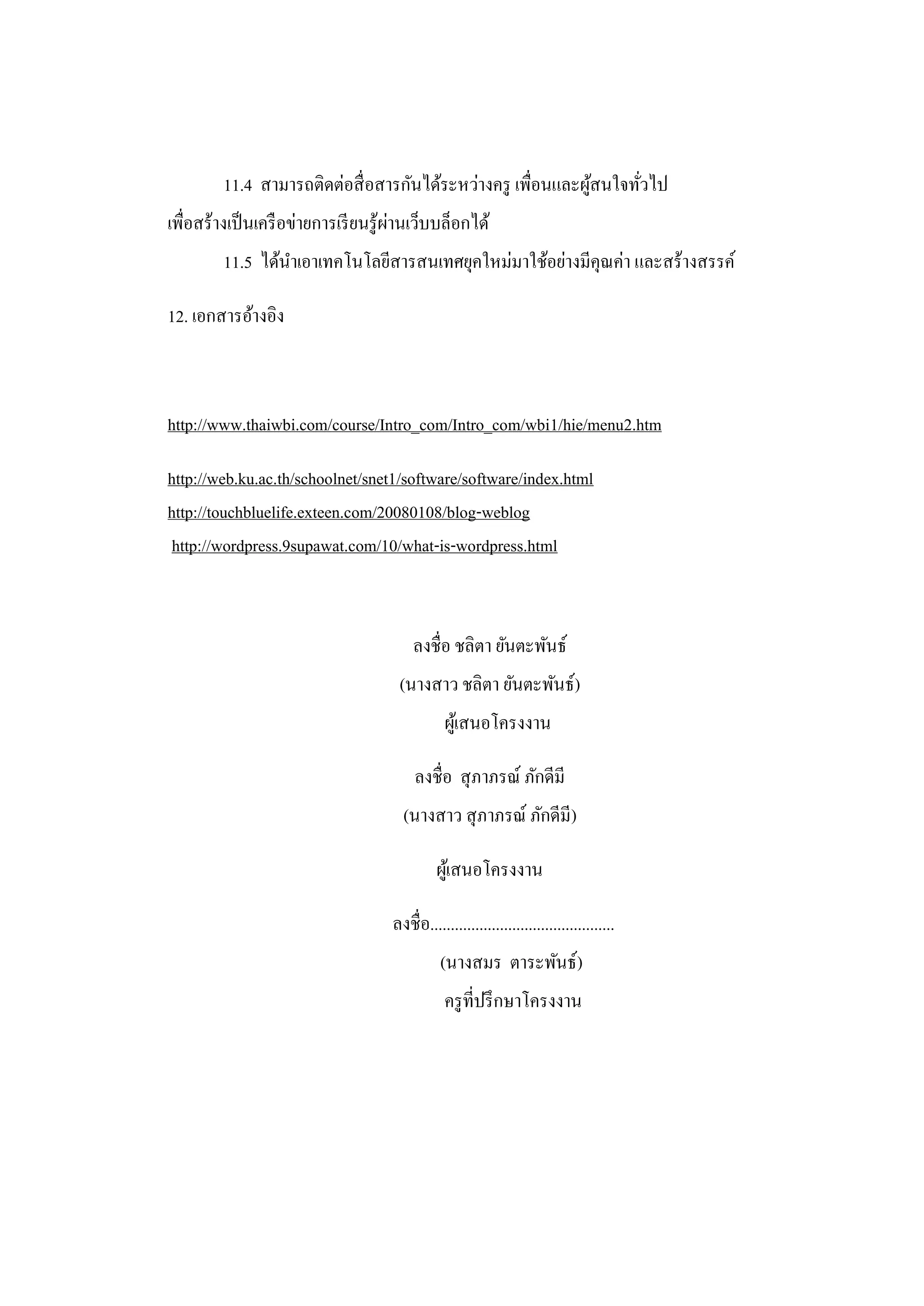 11.4 สามารถติดต่อสื่ อสารกันได้ระหว่างครู เพื่อนและผูสนใจทัวไป
                                                              ้     ่
                                       ่
เพื่อสร้างเป็ นเครื อข่ายการเรี ยนรู ้ผานเว็บบล็อกได้
         11.5 ได้นาเอาเทคโนโลยีสารสนเทศยุคใหม่มาใช้อย่างมีคุณค่า และสร้างสรรค์

12. เอกสารอ้างอิง



http://www.thaiwbi.com/course/Intro_com/Intro_com/wbi1/hie/menu2.htm

http://web.ku.ac.th/schoolnet/snet1/software/software/index.html
http://touchbluelife.exteen.com/20080108/blog-weblog
 http://wordpress.9supawat.com/10/what-is-wordpress.html



                                         ลงชื่อ ชลิตา ยันตะพันธ์
                                      (นางสาว ชลิตา ยันตะพันธ์)
                                                ผูเ้ สนอโครงงาน

                                          ลงชื่อ สุ ภาภรณ์ ภักดีมี
                                       (นางสาว สุ ภาภรณ์ ภักดีมี)

                                               ผูเ้ สนอโครงงาน

                                     ลงชื่อ.............................................
                                               (นางสมร ตาระพันธ์)
                                                ครู ที่ปรึ กษาโครงงาน
 