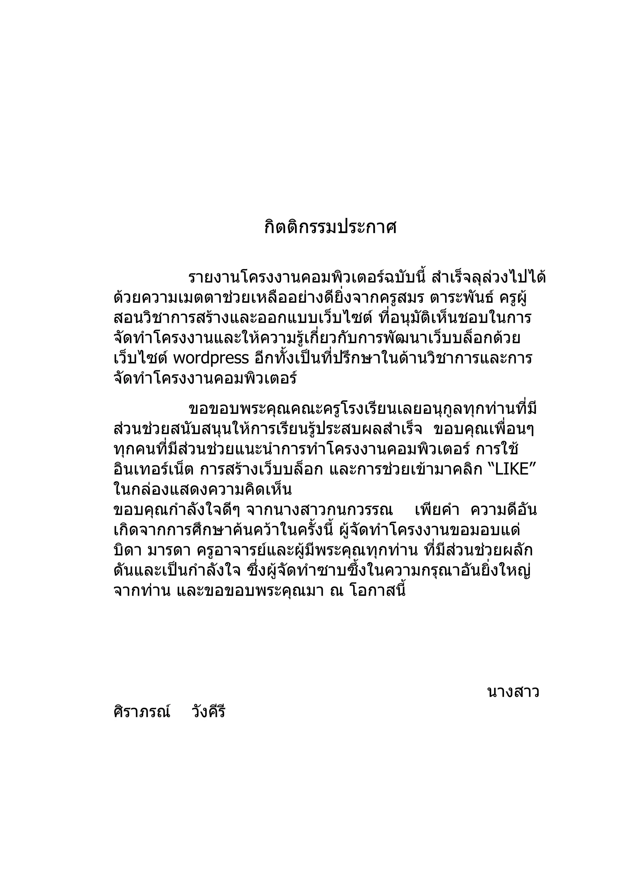 กิตติกรรมประกาศ

          รายงานโครงงานคอมพิวเตอร์ฉบับนี้ สำาเร็จลุลวงไปได้
                                                     ่
ด้วยความเมตตาช่วยเหลืออย่างดียิ่งจากครูสมร ตาระพันธ์ ครูผู้
สอนวิชาการสร้างและออกแบบเว็บไซต์ ทีอนุมัติเห็นชอบในการ
                                        ่
จัดทำาโครงงานและให้ความรู้เกี่ยวกับการพัฒนาเว็บบล็อกด้วย
เว็บไซต์ wordpress อีกทั้งเป็นที่ปรึกษาในด้านวิชาการและการ
จัดทำาโครงงานคอมพิวเตอร์
            ขอขอบพระคุณคณะครูโรงเรียนเลยอนุกูลทุกท่านที่มี
ส่วนช่วยสนับสนุนให้การเรียนรู้ประสบผลสำาเร็จ ขอบคุณเพื่อนๆ
ทุกคนที่มีส่วนช่วยแนะนำาการทำาโครงงานคอมพิวเตอร์ การใช้
อินเทอร์เน็ต การสร้างเว็บบล็อก และการช่วยเข้ามาคลิก “LIKE”
ในกล่องแสดงความคิดเห็น
ขอบคุณกำาลังใจดีๆ จากนางสาวกนกวรรณ เพียคำา ความดีอัน
เกิดจากการศึกษาค้นคว้าในครั้งนี้ ผู้จัดทำาโครงงานขอมอบแด่
บิดา มารดา ครูอาจารย์และผู้มีพระคุณทุกท่าน ที่มีสวนช่วยผลัก
                                                  ่
ดันและเป็นกำาลังใจ ซึ่งผู้จัดทำาซาบซึ้งในความกรุณาอันยิ่งใหญ่
จากท่าน และขอขอบพระคุณมา ณ โอกาสนี้




                                                     นางสาว
ศิราภรณ์   วังคีรี
 