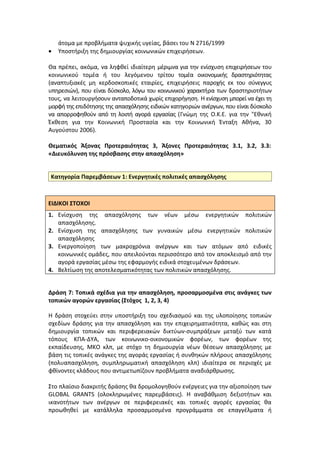 άτομα με προβλήματα ψυχικής υγείας, βάσει του Ν 2716/1999
•   Υποστήριξη της δημιουργίας κοινωνικών επιχειρήσεων.

Θα πρέπει, ακόμα, να ληφθεί ιδιαίτερη μέριμνα για την ενίσχυση επιχειρήσεων του
κοινωνικού τομέα ή του λεγόμενου τρίτου τομέα οικονομικής δραστηριότητας
(αναπτυξιακές μη κερδοσκοπικές εταιρίες, επιχειρήσεις παροχής εκ του σύνεγγυς
υπηρεσιών), που είναι δύσκολο, λόγω του κοινωνικού χαρακτήρα των δραστηριοτήτων
τους, να λειτουργήσουν ανταποδοτικά χωρίς επιχορήγηση. Η ενίσχυση μπορεί να έχει τη
μορφή της επιδότησης της απασχόλησης ειδικών κατηγοριών ανέργων, που είναι δύσκολο
να απορροφηθούν από τη λοιπή αγορά εργασίας (Γνώμη της Ο.Κ.Ε. για την "Εθνική
Έκθεση για την Κοινωνική Προστασία και την Κοινωνική Ένταξη Aθήνα, 30
Αυγούστου 2006).

Θεματικός Άξονας Προτεραιότητας 3, Άξονες Προτεραιότητας 3.1, 3.2, 3.3:
«Διευκόλυνση της πρόσβασης στην απασχόληση»


Κατηγορία Παρεμβάσεων 1: Ενεργητικές πολιτικές απασχόλησης



ΕΙΔΙΚΟΙ ΣΤΟΧΟΙ
1. Ενίσχυση της απασχόλησης των νέων μέσω ενεργητικών πολιτικών
   απασχόλησης.
2. Ενίσχυση της απασχόλησης των γυναικών μέσω ενεργητικών πολιτικών
   απασχόλησης
3. Ενεργοποίηση των μακροχρόνια ανέργων και των ατόμων από ειδικές
   κοινωνικές ομάδες, που απειλούνται περισσότερο από τον αποκλεισμό από την
   αγορά εργασίας μέσω της εφαρμογής ειδικά στοχευμένων δράσεων.
4. Βελτίωση της αποτελεσματικότητας των πολιτικών απασχόλησης.


Δράση 7: Τοπικά σχέδια για την απασχόληση, προσαρμοσμένα στις ανάγκες των
τοπικών αγορών εργασίας (Στόχος 1, 2, 3, 4)

Η δράση στοχεύει στην υποστήριξη του σχεδιασμού και της υλοποίησης τοπικών
σχεδίων δράσης για την απασχόληση και την επιχειρηματικότητα, καθώς και στη
δημιουργία τοπικών και περιφερειακών δικτύων-συμπράξεων μεταξύ των κατά
τόπους ΚΠΑ-ΔΥΑ, των κοινωνικο-οικονομικών φορέων, των φορέων της
εκπαίδευσης, ΜΚΟ κλπ, με στόχο τη δημιουργία νέων θέσεων απασχόλησης με
βάση τις τοπικές ανάγκες της αγοράς εργασίας ή συνθηκών πλήρους απασχόλησης
(πολυαπασχόληση, συμπληρωματική απασχόληση κλπ) ιδιαίτερα σε περιοχές με
φθίνοντες κλάδους που αντιμετωπίζουν προβλήματα αναδιάρθρωσης.

Στο πλαίσιο διακριτής δράσης θα δρομολογηθούν ενέργειες για την αξιοποίηση των
GLOBAL GRANTS (ολοκληρωμένες παρεμβάσεις). Η αναβάθμιση δεξιοτήτων και
ικανοτήτων των ανέργων σε περιφερειακές και τοπικές αγορές εργασίας θα
προωθηθεί με κατάλληλα προσαρμοσμένα προγράμματα σε επαγγέλματα ή
 