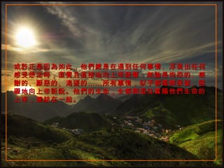 或許正是因為如此，他們總是在遇到任何事情、浮現出任何感受想法時，直覺且直接地向上帝發聲：無論是抱怨的、感謝的、厭惡的、渴望的……所有事情，似乎都毫無保留、阻礙地向上帝訴說。他們的生命，全都與這位賞賜他們生命的上帝，連結在一起。 