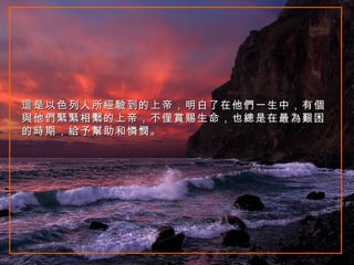 這是以色列人所經驗到的上帝，明白了在他們一生中，有個與他們緊緊相繫的上帝，不僅賞賜生命，也總是在最為艱困的時期，給予幫助和憐憫。 