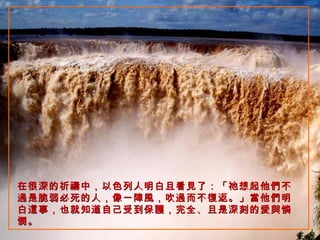 在很深的祈禱中，以色列人明白且看見了：「祂想起他們不過是脆弱必死的人，像一陣風，吹過而不復返。」當他們明白這事，也就知道自己受到保護，完全、且是深刻的愛與憐憫。   