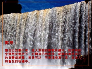 默想：   讓自己安靜下來，進入深刻的靜默祈禱中。把所有的念頭想法都放下，打開自己的感受，細細地感受自己的身體或感覺，若是可以，可將這些寫下來，並放入待會兒的祈禱中。  