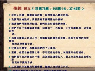 《  詩篇 78 篇； 105 篇 1-6 ， 37-45 節  》   1   我的人民哪，要聽我的教誨；你們要留心聽我的話。 2   我要用比喻說明；我要用寓言揭開歷史的奧祕： 3   就是我們所聽見所知道、我們祖宗告訴我們的事。 4   我們不向子孫隱瞞這些事，卻要向下一代說明：上主的權能和一切奇妙的作   為。 5   他頒法律給以色列人民；他賜誡命給雅各的後裔。他命令我們的祖宗，要把   他的法律傳給子孫， 6   好使後代學習，再傳給他們的子子孫孫。 7   這樣，他們也會信靠上帝，不忘記他的作為，永遠遵守他的誡命。 8   他們就不至於像祖宗一樣，成為叛逆違命的人，對上帝沒有堅定的信心，對   他沒有不變的忠貞。 9   以法蓮的子孫雖用弓箭作戰，臨陣之日卻逃之夭夭。 10   他們不遵守跟上帝立的約；他們不服從他的法律。 