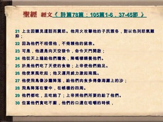 《  詩篇 78 篇； 105 篇 1-6 ， 37-45 節  》   21   上主因聽見這話而震怒。他用火攻擊他的子民雅各，對以色列怒氣難抑； 22   因為他們不相信他，不倚賴他的拯救。 23   可是，他還是向天空發令，命令天門開啟； 24   他從天上賜給他們糧食，降嗎哪餵養他們。 25   於是他們吃了天使的食物；上帝使他們飽足。 26   他使東風吹起；他又運用威力激起南風。 27   他使飛鳥像沙塵降落，給他們肉食多得像海灘上的沙； 28   飛鳥降落在營中，在帳棚的四周。 29   他們都吃，且吃飽了；上帝照他們所要的給了他們。 30   但當他們貪吃不厭，他們的口還在咀嚼的時候， 