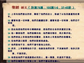 《  詩篇 78 篇； 105 篇 1-6 ， 37-45 節  》   31   上帝向他們發出烈怒，擊殺了他們的壯士，除滅了以色列最優秀的青年。 32   儘管有這一切神蹟，他們仍繼續犯罪；儘管有這一切奇事，他們仍不肯相   信。 33   因此他使他們的時日轉瞬終結，使他們的生命突然遭受災害。 34   他一擊殺他們，他們就轉向他；他們痛切悔改，再次尋求他。 35   他們想起上帝是他們的保護者，至高的上帝是他們的救贖者。 36   但他們滿口謊言；他們的話都是虛偽。 37   他們對他不忠；他們不遵守跟他立的約。 38   然而，上帝憐憫他的子民：他赦免他們的罪，不消滅他們；他多次抑制怒   氣，不發烈怒。 39   他想起他們不過是脆弱必死的人，像一陣風，吹過而不復返。 40   他們在曠野再三背叛上帝；他們不斷地使他傷心。 