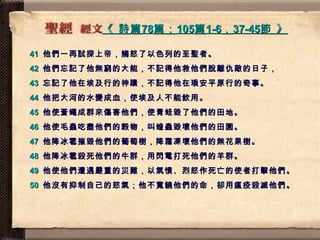 《  詩篇 78 篇； 105 篇 1-6 ， 37-45 節  》   41   他們一再試探上帝，觸怒了以色列的至聖者。 42   他們忘記了他無窮的大能，不記得他救他們脫離仇敵的日子， 43   忘記了他在埃及行的神蹟，不記得他在瑣安平原行的奇事。 44   他把大河的水變成血，使埃及人不能飲用。 45   他使蒼蠅成群來傷害他們，使青蛙毀了他們的田地。 46   他使毛蟲吃盡他們的榖物，叫蝗蟲毀壞他們的田園。 47   他降冰雹摧毀他們的葡萄樹，降霜凍壞他們的無花果樹。 48   他降冰雹殺死他們的牛群，用閃電打死他們的羊群。 49   他使他們遭遇嚴重的災難，以氣憤、烈怒作死亡的使者打擊他們。 50   他沒有抑制自己的怒氣；他不寬饒他們的命，卻用瘟疫殺滅他們。 