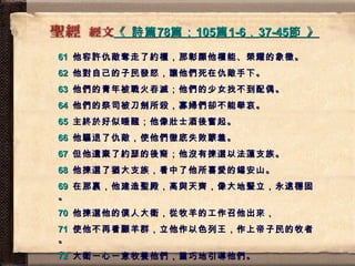 《  詩篇 78 篇； 105 篇 1-6 ， 37-45 節  》   61   他容許仇敵奪走了約櫃，那彰顯他權能、榮耀的象徵。 62   他對自己的子民發怒，讓他們死在仇敵手下。 63   他們的青年被戰火吞滅；他們的少女找不到配偶。 64   他們的祭司被刀劍所殺，寡婦們卻不能舉哀。 65   主終於好似睡醒；他像壯士酒後奮起。 66   他驅退了仇敵，使他們徹底失敗蒙羞。 67   但他遺棄了約瑟的後裔；他沒有揀選以法蓮支族。 68   他揀選了猶大支族，看中了他所喜愛的錫安山。 69   在那裏，他建造聖殿，高與天齊，像大地豎立，永遠穩固。 70   他揀選他的僕人大衛，從牧羊的工作召他出來， 71   使他不再看顧羊群，立他作以色列王，作上帝子民的牧者。 72   大衛一心一意牧養他們，靈巧地引導他們。 