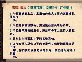 《  詩篇 78 篇； 105 篇 1-6 ， 37-45 節  》   1   你們要感謝上主，宣揚他的偉大；要向萬國述說他的作   為。  2   你們要歌唱頌讚他；要述說他所做奇妙的事。  3   你們要榮耀他的聖名；願所有尋求上主的人都歡樂。  4   要向上主求幫助；要時常敬拜他。  5   上帝的僕人亞伯拉罕的後裔啊，他所揀選雅各的子孫   哪，你們要記住他奇妙的作為，要記得他所施行的審   判。  6   37   然後他領以色列人帶金銀離去；他們個個身強體壯。 