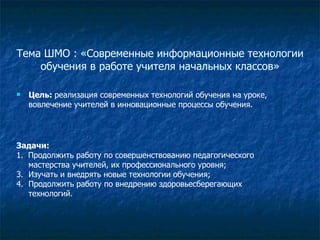 Тема ШМО : «Современные информационные технологии обучения в работе учителя начальных классов» Цель:  реализация современных технологий обучения на уроке, вовлечение учителей в инновационные процессы обучения.  Задачи: 1.  Продолжить работу по совершенствованию педагогического мастерства учителей, их профессионального уровня; Изучать и внедрять новые технологии обучения; Продолжить работу по внедрению здоровьесберегающих технологий. 
