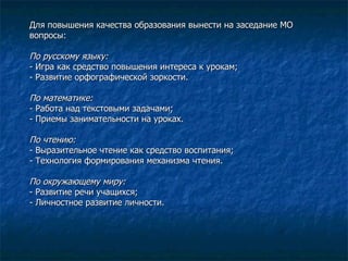 Для повышения качества образования вынести на заседание МО вопросы: По русскому языку: - Игра как средство повышения интереса к урокам; - Развитие орфографической зоркости. По математике: - Работа над текстовыми задачами; - Приемы занимательности на уроках. По чтению: - Выразительное чтение как средство воспитания; - Технология формирования механизма чтения. По окружающему миру: - Развитие речи учащихся;  - Личностное развитие личности. 
