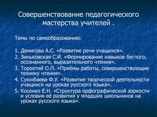 Совершенствование педагогического мастерства учителей . Темы по самообразованию: 1. Денисова А.С. «Развитие речи учащихся». 2. Зиньковская С.И. «Формирование навыков беглого, осознанного, выразительного чтения». 3. Торохтий О.П. «Приёмы работы, совершенствующие технику чтения». 4. Суюнбаева Ф.У. «Развитие творческой деятельности учащихся на уроках русского языка». 5. Косенко Е.Н. «Структура орфографической зоркости  и условия её развития у младших школьников на уроках русского языка». 