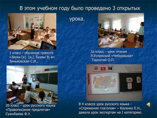 В этом учебном году было проведено 3 открытых урока.   1 класс - обучение грамоте  «Звуки [в]  [в,]. Буквы В, в»  Зиньковская С.И.,   2а класс - урок чтения  Э.Успенский «Чебурашка»  Торохтий О.П. 2б класс - урок русского языка  «Правописание предлогов»  Суюнбаева Ф.У.   В 4 классе урок русского языка - «Спряжение глаголов» – Косенко Е.Н., давала урок экспертам на  I  категорию. 