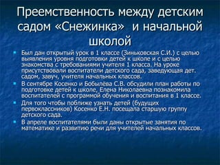 Преемственность между детским садом «Снежинка»  и начальной школой Был дан открытый урок в 1 классе (Зиньковская С.И.) с целью выявления уровня подготовки детей к школе и с целью знакомства с требованиями учителя 1 класса. На уроке присутствовали воспитатели детского сада, заведующая дет. садом, завуч, учителя начальных классов. В сентябре Косенко и Бобылёва С.В. обсудили план работы по подготовке детей к школе, Елена Николаевна познакомила воспитателей с программой обучения и воспитания в 1 классе. Для того чтобы поближе узнать детей (будущих первоклассников) Косенко Е.Н. посещала старшую группу детского сада.  В апреле воспитателями были даны открытые занятия по математике и развитию речи для учителей начальных классов. 
